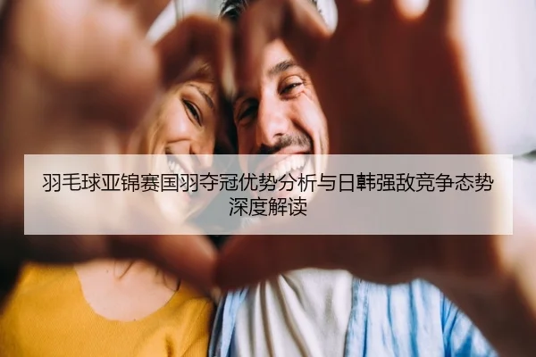 羽毛球亚锦赛国羽夺冠优势分析与日韩强敌竞争态势深度解读